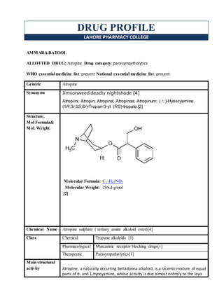 DRUG PROFILE
LAHORE PHARMACY COLLEGE
AMMARA BATOOL
ALLOTTED DRUG: Atropine Drug category: parasympatholytics
WHO essential medicine list: present National essential medicine list: present
Generic Atropine
Synonyms Jimsonweed deadly nightshade [4]
Atropiini; Atropin; Atropina; Atropinas; Atropinum; (±)-Hyoscyamine.
(1R,3r,5S,8r)-Tropan-3-yl (RS)-tropate.[2]
Structure,
Mol Formula&
Mol. Weight.
Molecular Formula: C17H23NO3
Molecular Weight: 289.4 g/mol
[2]
Chemical Name Atropine sulphate ( tertiary amine alkaloid ester)[4]
Class Chemical Tropane alkaloids [1]
Pharmacological Muscarinic receptor blocking drugs[1]
Therapeutic Parasympatholytics[1]
Main structural
activity Atropine, a naturally occurring belladonna alkaloid, is a racemic mixture of equal
parts of d- and 1-hyocyamine, whose activity is due almost entirely to the levo
 