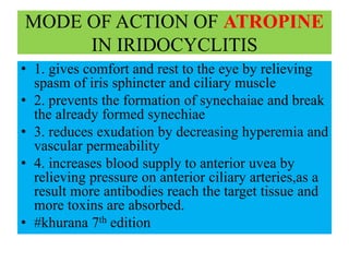 MODE OF ACTION OF ATROPINE
IN IRIDOCYCLITIS
• 1. gives comfort and rest to the eye by relieving
spasm of iris sphincter and ciliary muscle
• 2. prevents the formation of synechaiae and break
the already formed synechiae
• 3. reduces exudation by decreasing hyperemia and
vascular permeability
• 4. increases blood supply to anterior uvea by
relieving pressure on anterior ciliary arteries,as a
result more antibodies reach the target tissue and
more toxins are absorbed.
• #khurana 7th edition
 