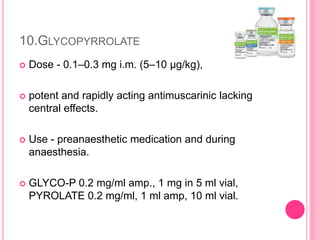 10.GLYCOPYRROLATE
 Dose - 0.1–0.3 mg i.m. (5–10 μg/kg),
 potent and rapidly acting antimuscarinic lacking
central effects.
 Use - preanaesthetic medication and during
anaesthesia.
 GLYCO-P 0.2 mg/ml amp., 1 mg in 5 ml vial,
PYROLATE 0.2 mg/ml, 1 ml amp, 10 ml vial.
 