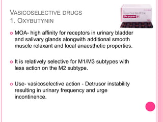 VASICOSELECTIVE DRUGS
1. OXYBUTYNIN
 MOA- high affinity for receptors in urinary bladder
and salivary glands alongwith additional smooth
muscle relaxant and local anaesthetic properties.
 It is relatively selective for M1/M3 subtypes with
less action on the M2 subtype.
 Use- vasicoselective action - Detrusor instability
resulting in urinary frequency and urge
incontinence.
 
