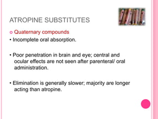 ATROPINE SUBSTITUTES
 Quaternary compounds
• Incomplete oral absorption.
• Poor penetration in brain and eye; central and
ocular effects are not seen after parenteral/ oral
administration.
• Elimination is generally slower; majority are longer
acting than atropine.
 
