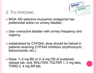 2. TOLTERODINE:
 MOA- M3 selective muscarinic antagonist has
preferential action on urinary bladder;
 Use- overactive bladder with urinary frequency and
urgency.
 metabolized by CYP3A4, dose should be halved in
patients receiving CYP3A4 inhibitors (erythromycin,
ketoconazole, etc.)
 Dose: 1–2 mg BD or 2–4 mg OD of sustained
release tab. oral. ROLITEN, TOLTER 1, 2 mg tabs,
TORQ 2, 4 mg SR tab.
 
