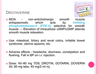 DROTAVERINE
 MOA - non-anticholinergic smooth muscle
antispasmodic which acts by inhibiting
phosphodiesterase-4 (PDE-4) selective for smooth
muscle → Elevation of intracellular cAMP/cGMP attends
smooth muscle relaxation.
 Use -intestinal, biliary and renal colics, irritable bowel
syndrome, uterine spasms, etc.
 Adverse effects - headache, dizziness, constipation and
flushing. Fall in BP on i.v. injection.
 Dose: 40–80 mg TDS; DROTIN, DOTARIN, DOVERIN
40, 80 mg tabs, 40 mg/2 ml inj.
 