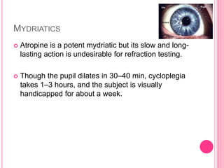 MYDRIATICS
 Atropine is a potent mydriatic but its slow and long-
lasting action is undesirable for refraction testing.
 Though the pupil dilates in 30–40 min, cycloplegia
takes 1–3 hours, and the subject is visually
handicapped for about a week.
 