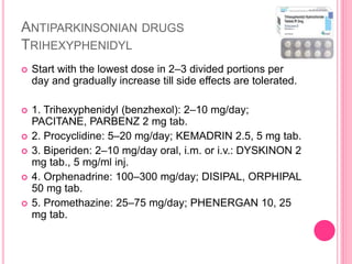 ANTIPARKINSONIAN DRUGS
TRIHEXYPHENIDYL
 Start with the lowest dose in 2–3 divided portions per
day and gradually increase till side effects are tolerated.
 1. Trihexyphenidyl (benzhexol): 2–10 mg/day;
PACITANE, PARBENZ 2 mg tab.
 2. Procyclidine: 5–20 mg/day; KEMADRIN 2.5, 5 mg tab.
 3. Biperiden: 2–10 mg/day oral, i.m. or i.v.: DYSKINON 2
mg tab., 5 mg/ml inj.
 4. Orphenadrine: 100–300 mg/day; DISIPAL, ORPHIPAL
50 mg tab.
 5. Promethazine: 25–75 mg/day; PHENERGAN 10, 25
mg tab.
 