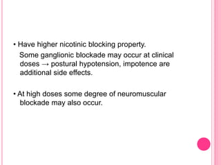 • Have higher nicotinic blocking property.
Some ganglionic blockade may occur at clinical
doses → postural hypotension, impotence are
additional side effects.
• At high doses some degree of neuromuscular
blockade may also occur.
 