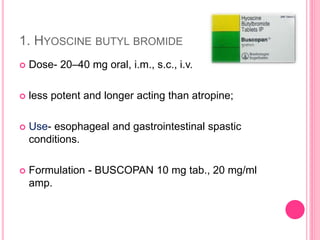 1. HYOSCINE BUTYL BROMIDE
 Dose- 20–40 mg oral, i.m., s.c., i.v.
 less potent and longer acting than atropine;
 Use- esophageal and gastrointestinal spastic
conditions.
 Formulation - BUSCOPAN 10 mg tab., 20 mg/ml
amp.
 