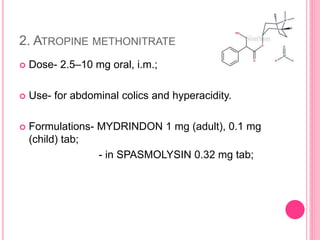 2. ATROPINE METHONITRATE
 Dose- 2.5–10 mg oral, i.m.;
 Use- for abdominal colics and hyperacidity.
 Formulations- MYDRINDON 1 mg (adult), 0.1 mg
(child) tab;
- in SPASMOLYSIN 0.32 mg tab;
 