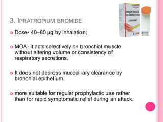 3. IPRATROPIUM BROMIDE
 Dose- 40–80 µg by inhalation;
 MOA- it acts selectively on bronchial muscle
without altering volume or consistency of
respiratory secretions.
 It does not depress mucociliary clearance by
bronchial epithelium.
 more suitable for regular prophylactic use rather
than for rapid symptomatic relief during an attack.
 