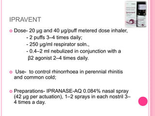 IPRAVENT
 Dose- 20 µg and 40 µg/puff metered dose inhaler,
- 2 puffs 3–4 times daily;
- 250 µg/ml respirator soln.,
- 0.4–2 ml nebulized in conjunction with a
β2 agonist 2–4 times daily.
 Use- to control rhinorrhoea in perennial rhinitis
and common cold;
 Preparations- IPRANASE-AQ 0.084% nasal spray
(42 µg per actuation), 1–2 sprays in each nostril 3–
4 times a day.
 