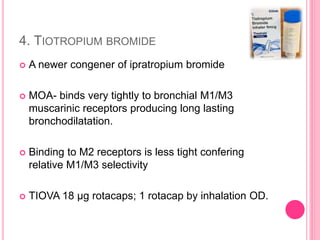 4. TIOTROPIUM BROMIDE
 A newer congener of ipratropium bromide
 MOA- binds very tightly to bronchial M1/M3
muscarinic receptors producing long lasting
bronchodilatation.
 Binding to M2 receptors is less tight confering
relative M1/M3 selectivity
 TIOVA 18 μg rotacaps; 1 rotacap by inhalation OD.
 