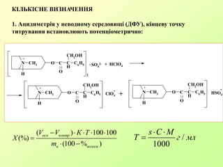 КІЛЬКІСНЕ ВИЗНАЧЕННЯ
1. Ацидиметрія у неводному середовищі (ДФУ), кінцеву точку
титрування встановлюють потенціометрично:
( ) 100 100
(%)
(100 % )
осн контр
н вологи
V V К Т
X
m
    

 
/
1000
s C M
Т г мл
 

N CH3 O
O
C
H
CH2OH
C6H5
H 2
N CH3 O
O
C
H
CH2
OH
C6H5
H
N CH3 O
O
C
H
CH2OH
C6
H5
H
C SO4
2-. + HClO4
C CClO4
-
+ HSO4
-
+
+ +
 