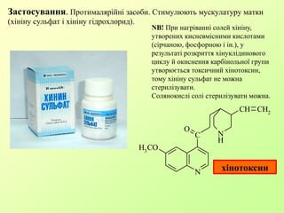 N
H
N
C
O
CH CH2
H3
CO
хінотоксин
Застосування. Протималярійні засоби. Стимулюють мускулатуру матки
(хініну сульфат і хініну гідрохлорид).
NB! При нагріванні солей хініну,
утворених кисневмісними кислотами
(сірчаною, фосфорною і ін.), у
результаті розкриття хінуклідинового
циклу й окиснення карбінольної групи
утворюється токсичний хінотоксин,
тому хініну сульфат не можна
стерилізувати.
Солянокислі солі стерилізувати можна.
 