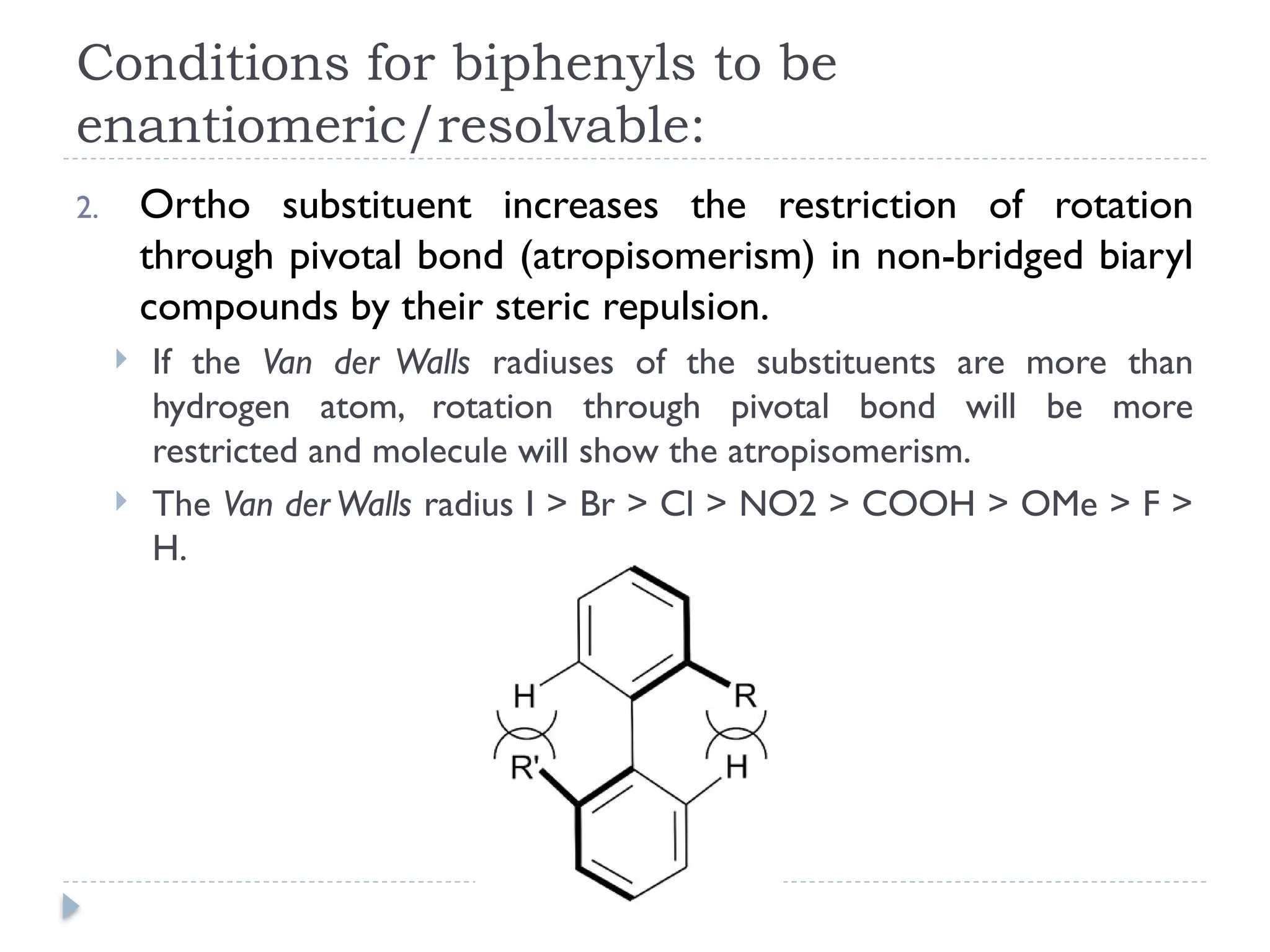 Conditions for biphenyls to be
enantiomeric/resolvable:
2. Ortho substituent increases the restriction of rotation
through pivotal bond (atropisomerism) in non-bridged biaryl
compounds by their steric repulsion.
 If the Van der Walls radiuses of the substituents are more than
hydrogen atom, rotation through pivotal bond will be more
restricted and molecule will show the atropisomerism.
 The Van der Walls radius I > Br > Cl > NO2 > COOH > OMe > F >
H.
 