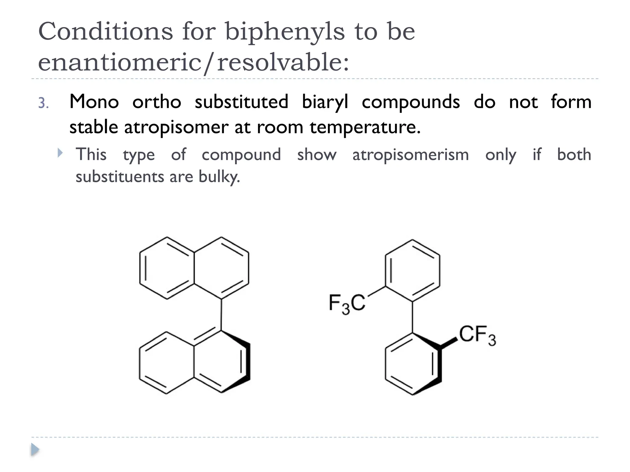 Conditions for biphenyls to be
enantiomeric/resolvable:
3. Mono ortho substituted biaryl compounds do not form
stable atropisomer at room temperature.
 This type of compound show atropisomerism only if both
substituents are bulky.
 