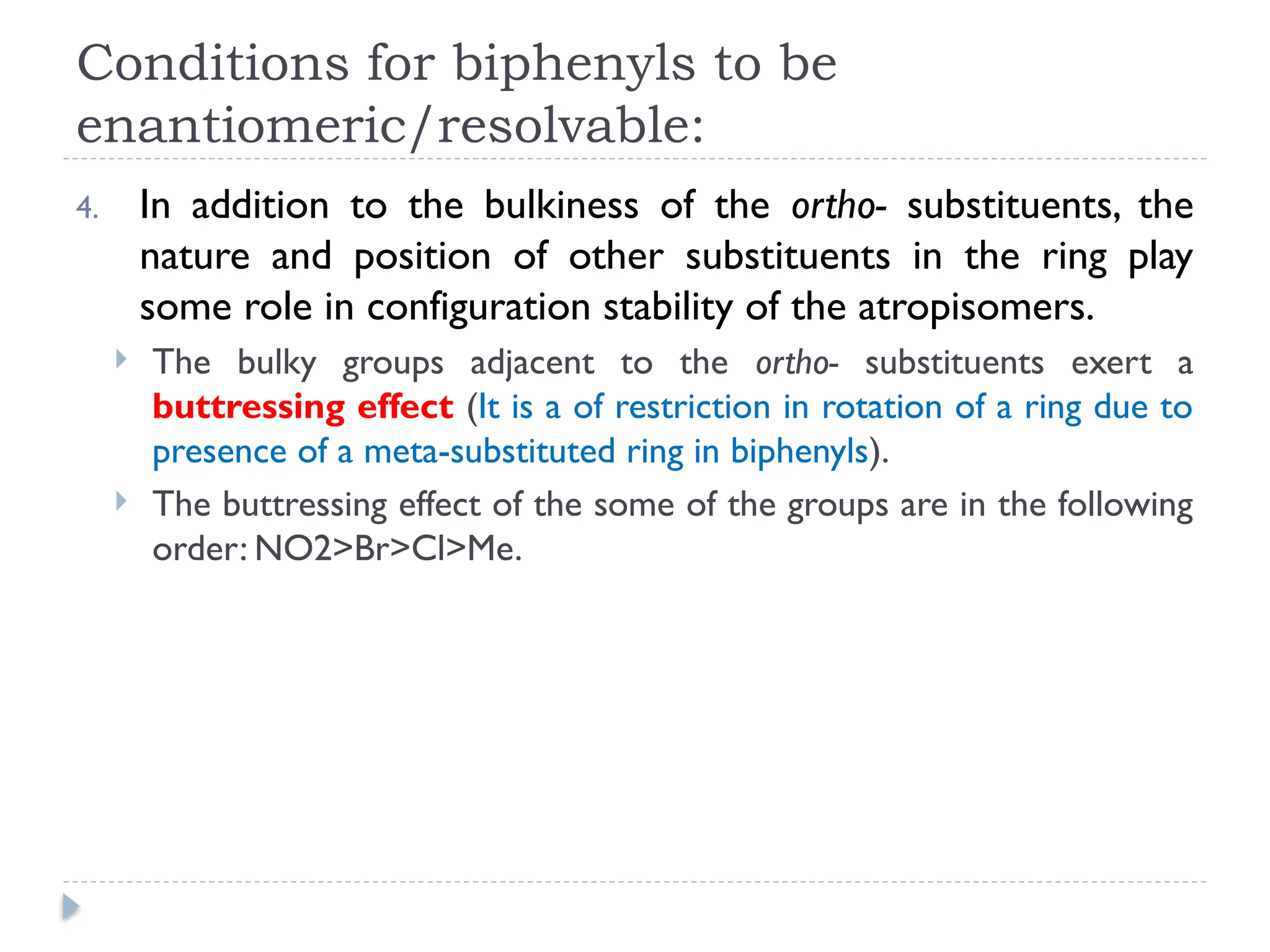 Conditions for biphenyls to be
enantiomeric/resolvable:
4. In addition to the bulkiness of the ortho- substituents, the
nature and position of other substituents in the ring play
some role in configuration stability of the atropisomers.
 The bulky groups adjacent to the ortho- substituents exert a
buttressing effect (It is a of restriction in rotation of a ring due to
presence of a meta-substituted ring in biphenyls).
 The buttressing effect of the some of the groups are in the following
order: NO2>Br>Cl>Me.
 