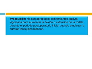 

Precaución: No son apropiados estiramientos pasivos
vigorosos para aumentar la flexión o extensión de la rodilla
durante el periodo postoperatorio inicial cuando empiezan a
curarse los tejidos blandos.

 