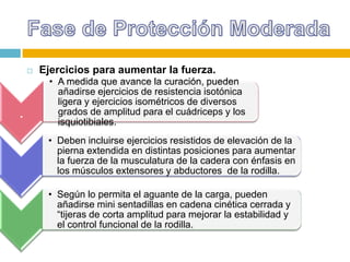 

.

Ejercicios para aumentar la fuerza.
• A medida que avance la curación, pueden
añadirse ejercicios de resistencia isotónica
ligera y ejercicios isométricos de diversos
grados de amplitud para el cuádriceps y los
isquiotibiales.
• Deben incluirse ejercicios resistidos de elevación de la
pierna extendida en distintas posiciones para aumentar
la fuerza de la musculatura de la cadera con énfasis en
los músculos extensores y abductores de la rodilla.
• Según lo permita el aguante de la carga, pueden
añadirse mini sentadillas en cadena cinética cerrada y
“tijeras de corta amplitud para mejorar la estabilidad y
el control funcional de la rodilla.

 