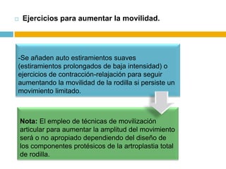 

Ejercicios para aumentar la movilidad.

-Se añaden auto estiramientos suaves
(estiramientos prolongados de baja intensidad) o
ejercicios de contracción-relajación para seguir
aumentando la movilidad de la rodilla si persiste un
movimiento limitado.

Nota: El empleo de técnicas de movilización
articular para aumentar la amplitud del movimiento
será o no apropiado dependiendo del diseño de
los componentes protésicos de la artroplastia total
de rodilla.

 