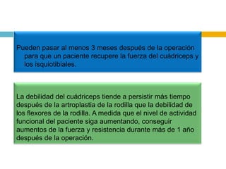 Pueden pasar al menos 3 meses después de la operación
para que un paciente recupere la fuerza del cuádriceps y
los isquiotibiales.

La debilidad del cuádriceps tiende a persistir más tiempo
después de la artroplastia de la rodilla que la debilidad de
los flexores de la rodilla. A medida que el nivel de actividad
funcional del paciente siga aumentando, conseguir
aumentos de la fuerza y resistencia durante más de 1 año
después de la operación.

 