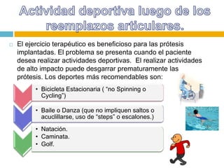 

El ejercicio terapéutico es beneficioso para las prótesis
implantadas. El problema se presenta cuando el paciente
desea realizar actividades deportivas. El realizar actividades
de alto impacto puede desgarrar prematuramente las
prótesis. Los deportes más recomendables son:
• Bicicleta Estacionaria ( “no Spinning o
Cycling”)
• Baile o Danza (que no impliquen saltos o
acuclillarse, uso de “steps” o escalones.)
• Natación.
• Caminata.
• Golf.

 