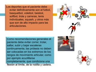 Los deportes que el paciente debe
evitar definitivamente son el futbol,
basquetbol, voleibol, beisbol,
softbol, trote y carreras, tenis
individuales, squash, y otros más
que son de alto impacto para las
articulaciones.

Como recomendaciones generales el
paciente debe evitar correr, trotar,
saltar, subir y bajar escaleras
continuamente, las prótesis no deben
ser colocadas en los extremos de los
rangos de movimiento articular, como
por ejemplo acuclillarse
completamente, que condiciona una
flexión al límite, de la rodilla y cadera.

 