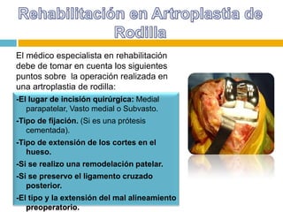 El médico especialista en rehabilitación
debe de tomar en cuenta los siguientes
puntos sobre la operación realizada en
una artroplastia de rodilla:
-El lugar de incisión quirúrgica: Medial
parapatelar, Vasto medial o Subvasto.
-Tipo de fijación. (Si es una prótesis
cementada).
-Tipo de extensión de los cortes en el
hueso.
-Si se realizo una remodelación patelar.
-Si se preservo el ligamento cruzado
posterior.
-El tipo y la extensión del mal alineamiento
preoperatorio.

 