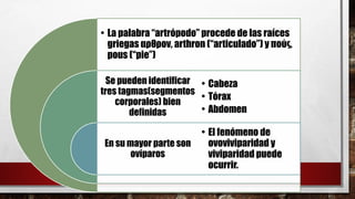 Se pueden identificar
tres tagmas(segmentos
corporales) bien
definidas
En su mayor parte son
ovíparos
• La palabra “artrópodo” procede de las raíces
griegas αρθρον, arthron (“articulado”) y πούς,
pous (“pie”)
• Cabeza
• Tórax
• Abdomen
• El fenómeno de
ovoviviparidad y
viviparidad puede
ocurrir.
 