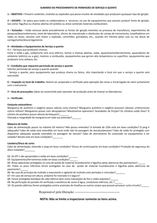 SUMÁRIO DO PROCEDIMENTO DE PERMISSÃO DE SERVIÇO A QUENTE
1 – OBJETIVO – Prevenir acidentes, incêndio ou explosões que possa resultar de atividades que produzam quaisquer tipo de ignição.
2 – ESCOPO – Se aplica para todos os colaboradores e terceiros, no uso de equipamentos que possam produzir fonte de ignição,
tais como: fagulhas ou chamas abertas em prédios ou áreas contendo materiais combustíveis.
3 – Exclusões – Estão exclusos deste procedimento as fontes de ignição inerentes ao processo de manufatura, experimentos de
pesquisa/desenvolvimento, teste de laboratório, oficina de manutenção e obstáculos do campo de treinamento, empilhadeiras em
todos os locais, veículos com motor a explosão, caminhões, guindastes, etc., quando em trânsito pelas ruas ou nas docas de
carregamento/descarregamento.
4 – Atividades e Equipamentos de Serviço a quente:
4.1 – Serviços que produzem chamas:
Corte e solda a gás, solda/corte com arco elétrico, tochas e chamas abertas, solda, aquecimento/derretimento, aquecedores de
ambiente (elétrico ou a gás), motores a combustão, equipamentos que geram alta temperatura na superfície, equipamentos que
produzem arco voltaico, etc.
5 – Condições que requerem permissão de serviço a quente:
Solicitar permissão de serviço a quente quando:
- Serviço a quente, para equipamento que produza chama ou faísca, não importando o local em que o serviço a quente será
executado.
6 – Inspeção no local de trabalho: Deverá ser preparado e verificado pela operação das áreas e Encarregado do setor juntamente
com o executante.
7 – Guia de precauções: (deve ser preenchido pelo operador de produção antes de chamar os liberadores).
1 – Verificado:
Conjunto oxiacetileno:
Mangueira de acetileno e oxigênio possui válvula corta-chamas? Mangueira acetileno e oxigênio possuem válvulas unidirecionais
contra refluxo? Mangueiras presas com abraçadeiras? Manômetros operantes? Acendedor de fricção? Os cilindros estão fixos? O
cilindro de acetileno possui válvula de bloqueio?_______
Checada a integridade da mangueira em toda sua extensão?_______
Máquina de Solda:
Cabo de alimentação possui no máximo 03 metros? Não possui emendas? A tomada de 220v está em boas condições? O plug é
adequado? Cabo de solda está estendido em local onde não há passagem de veículos/pessoas? Cabo de solda foi protegido com
dispositivo adequado quando estendido na passagem de veiculo? Cabo de aterramento foi conectado no equipamento a ser
soldado? Alicate está em boas condições?________
Lixadeira/Disco de corte:
Cabo de alimentação, extensão e plug em boas condições? Discos de corte/suporte em boas condições? Proteção de segurança do
disco instalada?________
02- Os EPI´s são apropriados e estão em boas condições?_______
03- Equipamentos/ferramentas estão em boas condições?______
04- Áreas adjacentes protegidas no caso de queda de material incandescente e fagulhas pelas aberturas dos pavimentos?______
05- Todos os pisos inferiores foram protegidos no caso de queda de material incandescente e fagulhas pelas aberturas do
pavimento?______
06- No caso do princípio de incêndio o executante e vigilante de incêndio está alertados e instruídos?_______
07- Em caso de serviço em altura, andaime foi montado e é seguro?
08- Foram protegidas bandejas de cabo elétrico bem como tubulações de fios e redes expostas?______
09- Na perfuração de paredes foi verificada a existência de canos d`água, condutores elétricos, etc.?______
10- Os painéis elétricos foram protegidos contra acúmulos de limalhas ou outros corpos que possam provocar curto circuito?______
Responsável pela liberação: ------------------------------------------
NOTA: Não se limite a inspecionar somente os itens acima.
 