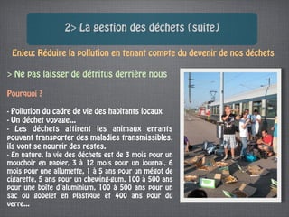 2> La gestion des déchets (suite)

 Enjeu: Réduire la pollution en tenant compte du devenir de nos déchets

> Ne pas laisser de détritus derrière nous

Pourquoi ?

- Pollution du cadre de vie des habitants locaux
- Un déchet voyage...
- Les déchets attirent les animaux errants
pouvant transporter des maladies transmissibles,
ils vont se nourrir des restes.
- En nature, la vie des déchets est de 3 mois pour un
mouchoir en papier, 3 à 12 mois pour un journal, 6
mois pour une allumette, 1 à 5 ans pour un mégot de
cigarette, 5 ans pour un chewing-gum, 100 à 500 ans
pour une boîte d’aluminium, 100 à 500 ans pour un
sac ou gobelet en plastique et 400 ans pour du
verre...
 