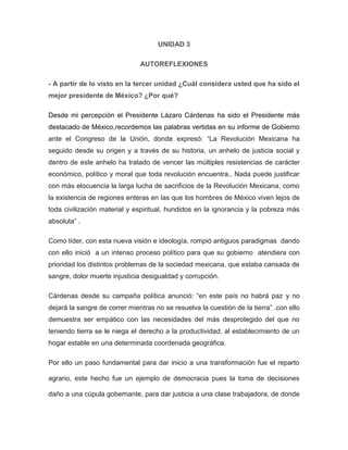 UNIDAD 3
AUTOREFLEXIONES
- A partir de lo visto en la tercer unidad ¿Cuál considera usted que ha sido el
mejor presidente de México? ¿Por qué?
Desde mi percepción el Presidente Lázaro Cárdenas ha sido el Presidente más
destacado de México,recordemos las palabras vertidas en su informe de Gobierno
ante el Congreso de la Unión, donde expresó: “La Revolución Mexicana ha
seguido desde su origen y a través de su historia, un anhelo de justicia social y
dentro de este anhelo ha tratado de vencer las múltiples resistencias de carácter
económico, político y moral que toda revolución encuentra.. Nada puede justificar
con más elocuencia la larga lucha de sacrificios de la Revolución Mexicana, como
la existencia de regiones enteras en las que los hombres de México viven lejos de
toda civilización material y espiritual, hundidos en la ignorancia y la pobreza más
absoluta” .
Como líder, con esta nueva visión e ideología, rompió antiguos paradigmas dando
con ello inició a un intenso proceso político para que su gobierno atendiera con
prioridad los distintos problemas de la sociedad mexicana, que estaba cansada de
sangre, dolor muerte injusticia desigualdad y corrupción.
Cárdenas desde su campaña política anunció: “en este país no habrá paz y no
dejará la sangre de correr mientras no se resuelva la cuestión de la tierra” .con ello
demuestra ser empático con las necesidades del más desprotegido del que no
teniendo tierra se le niega el derecho a la productividad, al establecimiento de un
hogar estable en una determinada coordenada geográfica.
Por ello un paso fundamental para dar inicio a una transformación fue el reparto
agrario, este hecho fue un ejemplo de democracia pues la toma de decisiones
daño a una cúpula gobernante, para dar justicia a una clase trabajadora, de donde

 