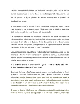 nacieron nuevas organizaciones, fue un intenso proceso político y social porque
cambió las estructuras de poder, dando poder al campesinado. “Equivaldría a un
suicidio político si algún gobierno en México interrumpiera el proceso de
distribución de tierras.

A nivel constitucional el artículo 27 de la constitución sirvió como marco jurídico
para la realización de la obra de Lázaro Cárdenas porque reconoció la soberanía
de la nación sobre la tierra y el derecho a la expropiación.
La expropiación petrolera era inminente y necesaria se debía aprovechar la
coyuntura política utilizando como justificación el incumplimiento de las empresas
petroleras de un fallo de la Suprema Corte de Justicia, a favor de demandas
laborales de sus trabajadores, para proceder a la expropiación con un discurso
nacionalista de respeto al artículo 27 de la Constitución.
Lo que el cardenismo impulsó fue la verdadera transformación económica, que los
anteriores gobiernos revolucionarios dejaron pendiente. Concluyo que la relación
entre el gobierno cardenista y la reivindicación de las masas es ineludible, porque
uno fue consecuencia de la otra.
2.- A partir de lo visto en la tercer unidad ¿Cuál considera usted que ha sido
el peor presidente de México? ¿Por qué?
Siguiendo el criterio del daño que causo al país mi nominación va hacia el Señor
ciudadano Presidente Carlos Salinas de Gortari durante su mandato el mundo
enfrento el proceso de globalización de las economías y la integración económica
de regiones,intento guiar al país hacia una nueva visión de la economía mediante
la construcción de un marco para la profundización de la política neoliberal o
liberalismo social como fue denominado por el mismo Salinas.
El país vivió durante el Salinismo una política económica de Liberación de precios,
mercado libre de capitales, desregulación de la actividad económica, imposición

 