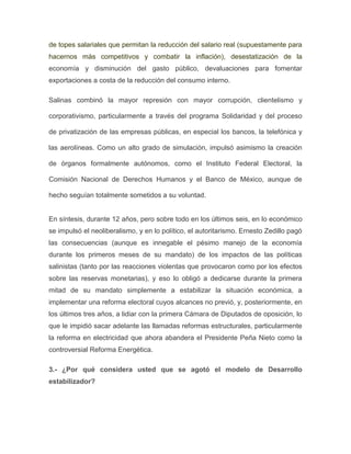 de topes salariales que permitan la reducción del salario real (supuestamente para
hacernos más competitivos y combatir la inflación), desestatización de la
economía y disminución del gasto público, devaluaciones para fomentar
exportaciones a costa de la reducción del consumo interno.
Salinas combinó la mayor represión con mayor corrupción, clientelismo y
corporativismo, particularmente a través del programa Solidaridad y del proceso
de privatización de las empresas públicas, en especial los bancos, la telefónica y
las aerolíneas. Como un alto grado de simulación, impulsó asimismo la creación
de órganos formalmente autónomos, como el Instituto Federal Electoral, la
Comisión Nacional de Derechos Humanos y el Banco de México, aunque de
hecho seguían totalmente sometidos a su voluntad.

En síntesis, durante 12 años, pero sobre todo en los últimos seis, en lo económico
se impulsó el neoliberalismo, y en lo político, el autoritarismo. Ernesto Zedillo pagó
las consecuencias (aunque es innegable el pésimo manejo de la economía
durante los primeros meses de su mandato) de los impactos de las políticas
salinistas (tanto por las reacciones violentas que provocaron como por los efectos
sobre las reservas monetarias), y eso lo obligó a dedicarse durante la primera
mitad de su mandato simplemente a estabilizar la situación económica, a
implementar una reforma electoral cuyos alcances no previó, y, posteriormente, en
los últimos tres años, a lidiar con la primera Cámara de Diputados de oposición, lo
que le impidió sacar adelante las llamadas reformas estructurales, particularmente
la reforma en electricidad que ahora abandera el Presidente Peña Nieto como la
controversial Reforma Energética.
3.- ¿Por qué considera usted que se agotó el modelo de Desarrollo
estabilizador?

 