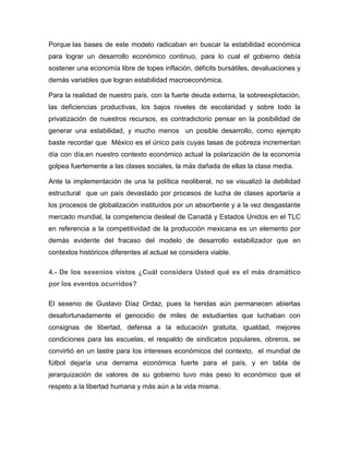 Porque las bases de este modelo radicaban en buscar la estabilidad económica
para lograr un desarrollo económico continuo, para lo cual el gobierno debía
sostener una economía libre de topes inflación, déficits bursátiles, devaluaciones y
demás variables que logran estabilidad macroeconómica.
Para la realidad de nuestro país, con la fuerte deuda externa, la sobreexplotación,
las deficiencias productivas, los bajos niveles de escolaridad y sobre todo la
privatización de nuestros recursos, es contradictorio pensar en la posibilidad de
generar una estabilidad, y mucho menos un posible desarrollo, como ejemplo
baste recordar que México es el único país cuyas tasas de pobreza incrementan
día con día,en nuestro contexto económico actual la polarización de la economía
golpea fuertemente a las clases sociales, la más dañada de ellas la clase media.
Ante la implementación de una la política neoliberal, no se visualizó la debilidad
estructural que un país devastado por procesos de lucha de clases aportaría a
los procesos de globalización instituidos por un absorbente y a la vez desgastante
mercado mundial, la competencia desleal de Canadá y Estados Unidos en el TLC
en referencia a la competitividad de la producción mexicana es un elemento por
demás evidente del fracaso del modelo de desarrollo estabilizador que en
contextos históricos diferentes al actual se considera viable.
4.- De los sexenios vistos ¿Cuál considera Usted qué es el más dramático
por los eventos ocurridos?
El sexenio de Gustavo Díaz Ordaz, pues la heridas aún permanecen abiertas
desafortunadamente el genocidio de miles de estudiantes que luchaban con
consignas de libertad, defensa a la educación gratuita, igualdad, mejores
condiciones para las escuelas, el respaldo de sindicatos populares, obreros, se
convirtió en un lastre para los intereses económicos del contexto, el mundial de
fútbol dejaría una derrama económica fuerte para el país, y en tabla de
jerarquización de valores de su gobierno tuvo más peso lo económico que el
respeto a la libertad humana y más aún a la vida misma.

 