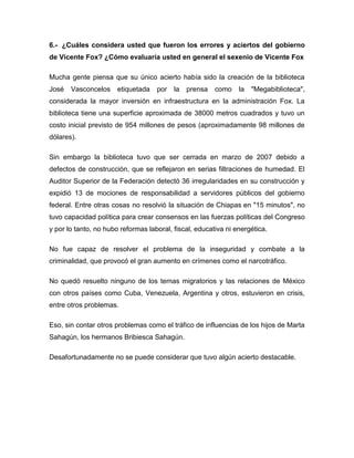 6.- ¿Cuáles considera usted que fueron los errores y aciertos del gobierno
de Vicente Fox? ¿Cómo evaluaría usted en general el sexenio de Vicente Fox
Mucha gente piensa que su único acierto había sido la creación de la biblioteca
José

Vasconcelos

etiquetada

por

la

prensa

como

la

"Megabiblioteca",

considerada la mayor inversión en infraestructura en la administración Fox. La
biblioteca tiene una superficie aproximada de 38000 metros cuadrados y tuvo un
costo inicial previsto de 954 millones de pesos (aproximadamente 98 millones de
dólares).
Sin embargo la biblioteca tuvo que ser cerrada en marzo de 2007 debido a
defectos de construcción, que se reflejaron en serias filtraciones de humedad. El
Auditor Superior de la Federación detectó 36 irregularidades en su construcción y
expidió 13 de mociones de responsabilidad a servidores públicos del gobierno
federal. Entre otras cosas no resolvió la situación de Chiapas en "15 minutos", no
tuvo capacidad política para crear consensos en las fuerzas políticas del Congreso
y por lo tanto, no hubo reformas laboral, fiscal, educativa ni energética.
No fue capaz de resolver el problema de la inseguridad y combate a la
criminalidad, que provocó el gran aumento en crímenes como el narcotráfico.
No quedó resuelto ninguno de los temas migratorios y las relaciones de México
con otros países como Cuba, Venezuela, Argentina y otros, estuvieron en crisis,
entre otros problemas.
Eso, sin contar otros problemas como el tráfico de influencias de los hijos de Marta
Sahagún, los hermanos Bribiesca Sahagún.
Desafortunadamente no se puede considerar que tuvo algún acierto destacable.

 