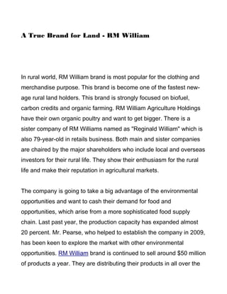A True Brand for Land - RM William




In rural world, RM William brand is most popular for the clothing and
merchandise purpose. This brand is become one of the fastest new-
age rural land holders. This brand is strongly focused on biofuel,
carbon credits and organic farming. RM William Agriculture Holdings
have their own organic poultry and want to get bigger. There is a
sister company of RM Williams named as "Reginald William" which is
also 79-year-old in retails business. Both main and sister companies
are chaired by the major shareholders who include local and overseas
investors for their rural life. They show their enthusiasm for the rural
life and make their reputation in agricultural markets.


The company is going to take a big advantage of the environmental
opportunities and want to cash their demand for food and
opportunities, which arise from a more sophisticated food supply
chain. Last past year, the production capacity has expanded almost
20 percent. Mr. Pearse, who helped to establish the company in 2009,
has been keen to explore the market with other environmental
opportunities. RM William brand is continued to sell around $50 million
of products a year. They are distributing their products in all over the
 