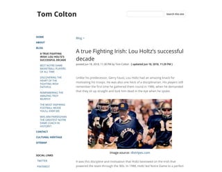 Tom Colton
HOME
ABOUT
BLOG
A TRUE FIGHTING
IRISH: LOU HOLTZ’S
SUCCESSFUL DECADE
BEST NOTRE DAME
BASKETBALL PLAYERS
OF ALL TIME
DISCOVERING THE
HEART OF THE
FIGHTING IRISH
FAITHFUL
REMEMBERING THE
AMAZING TROY
MURPHY
THE MOST INSPIRING
FOOTBALL MOVIE
YOU’LL EVER SEE
WAS ARA PARSEGHIAN
THE GREATEST NOTRE
DAME COACH IN
HISTORY?
CONTACT
CULTURAL HERITAGE
SITEMAP
SOCIAL LINKS
TWITTER
PINTEREST
Blog >
A true Fighting Irish: Lou Holtz’s successful
decade
posted Jun 18, 2018, 11:28 PM by Tom Colton   [ updated Jun 18, 2018, 11:29 PM ]
Unlike his predecessor, Gerry Faust, Lou Holtz had an amazing knack for
motivating his troops. He was also one heck of a disciplinarian. His players still
remember the rst time he gathered them round in 1986, when he demanded
that they sit up straight and look him dead in the eye when he spoke. 
Image source: 18stripes.com
It was this discipline and motivation that Holtz bestowed on the Irish that
powered the team through the ‘80s. In 1988, Holtz led Notre Dame to a perfect
Search this site
 