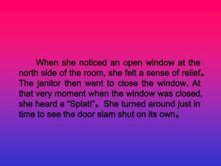 When she noticed an open window at the
north side of the room, she felt a sense of relief。
The janitor then went to close the window. At
that very moment when the window was closed,
she heard a “Splat!”。She turned around just in
time to see the door slam shut on its own。
 