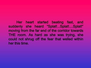 Her heart started beating fast, and
suddenly she heard “Splat!...Splat!....Splat!”
moving from the far end of the corridor towards
THE room. As hard as she was trying, she
could not shrug off the fear that welled within
her this time.
 