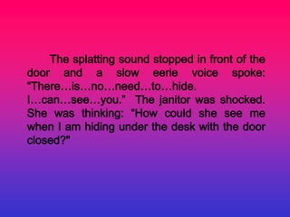 The splatting sound stopped in front of the
door and a slow eerie voice spoke:
“There…is…no…need…to…hide.
I…can…see…you.” The janitor was shocked.
She was thinking: “How could she see me
when I am hiding under the desk with the door
closed?"
 