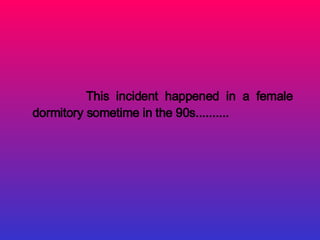 This incident happened in a female
dormitory sometime in the 90s..........
 