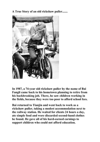 A True Story of an old rickshaw puller.......
In 1987, a 74-year old rickshaw puller by the name of Bai
Fangli came back to his hometown planning to retire from
his backbreaking job. There, he saw children working in
the fields, because they were too poor to afford school fees.
Bai returned to Tianjin and went back to work as a
rickshaw puller, taking a modest accommodation next to
the railway station. He waited for clients 24 hours a day,
ate simple food and wore discarded second-hand clothes
he found. He gave all of his hard-earned earnings to
support children who could not afford education.
 