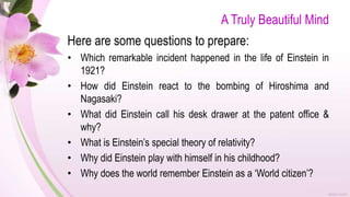 A Truly Beautiful Mind
Here are some questions to prepare:
• Which remarkable incident happened in the life of Einstein in
1921?
• How did Einstein react to the bombing of Hiroshima and
Nagasaki?
• What did Einstein call his desk drawer at the patent office &
why?
• What is Einstein’s special theory of relativity?
• Why did Einstein play with himself in his childhood?
• Why does the world remember Einstein as a ‘World citizen’?
 