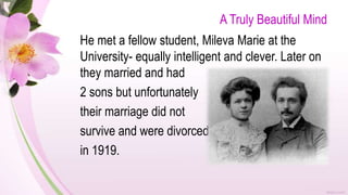 A Truly Beautiful Mind
He met a fellow student, Mileva Marie at the
University- equally intelligent and clever. Later on
they married and had
2 sons but unfortunately
their marriage did not
survive and were divorced
in 1919.
 
