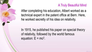 A Truly Beautiful Mind
After completing his education, Albert worked as a
technical expert in the patent office at Bern. Here,
he worked secretly of his idea on relativity.
In 1915, he published his paper on special theory
of relativity, followed by the world famous
equation: E = mc2.
 