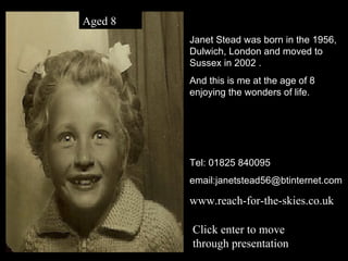 Janet Stead was born in the 1956, Dulwich, London and moved to Sussex in 2002 . And this is me at the age of 8 enjoying the wonders of life. Tel: 01825 840095 email:janetstead56@btinternet.com www.reach-for-the-skies.co.uk Aged 8 Click enter to move through presentation 