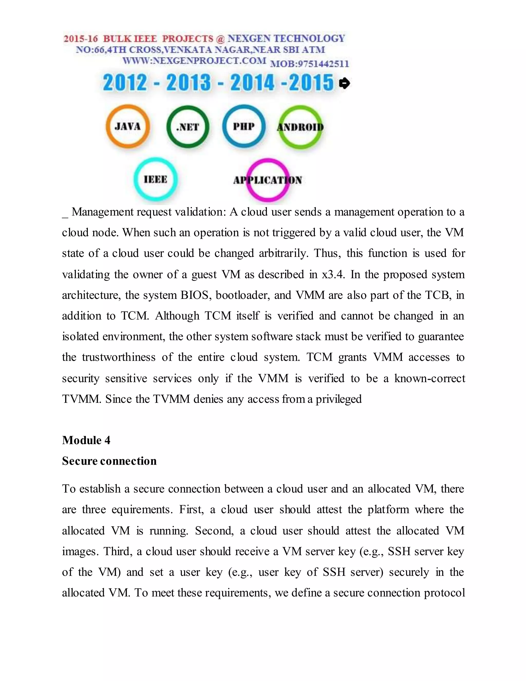 _ Management request validation: A cloud user sends a management operation to a
cloud node. When such an operation is not triggered by a valid cloud user, the VM
state of a cloud user could be changed arbitrarily. Thus, this function is used for
validating the owner of a guest VM as described in x3.4. In the proposed system
architecture, the system BIOS, bootloader, and VMM are also part of the TCB, in
addition to TCM. Although TCM itself is verified and cannot be changed in an
isolated environment, the other system software stack must be verified to guarantee
the trustworthiness of the entire cloud system. TCM grants VMM accesses to
security sensitive services only if the VMM is verified to be a known-correct
TVMM. Since the TVMM denies any access from a privileged
Module 4
Secure connection
To establish a secure connection between a cloud user and an allocated VM, there
are three equirements. First, a cloud user should attest the platform where the
allocated VM is running. Second, a cloud user should attest the allocated VM
images. Third, a cloud user should receive a VM server key (e.g., SSH server key
of the VM) and set a user key (e.g., user key of SSH server) securely in the
allocated VM. To meet these requirements, we define a secure connection protocol
 