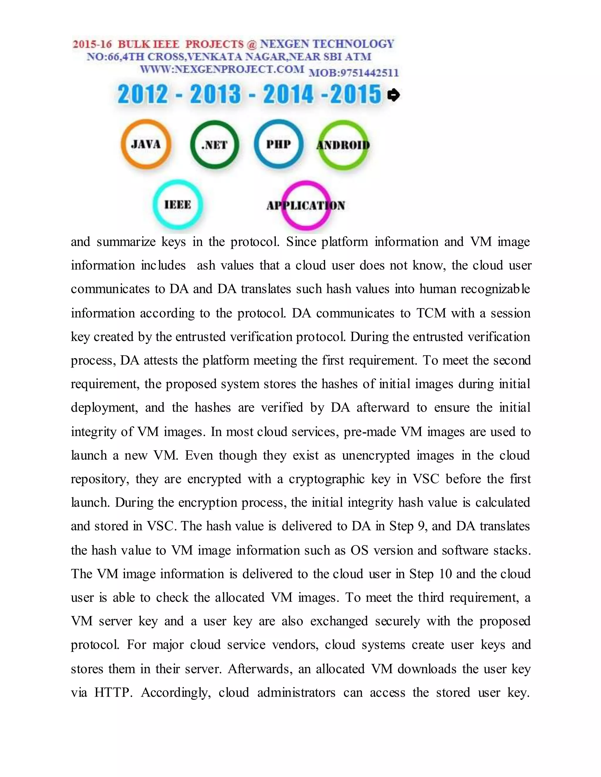 and summarize keys in the protocol. Since platform information and VM image
information includes ash values that a cloud user does not know, the cloud user
communicates to DA and DA translates such hash values into human recognizable
information according to the protocol. DA communicates to TCM with a session
key created by the entrusted verification protocol. During the entrusted verification
process, DA attests the platform meeting the first requirement. To meet the second
requirement, the proposed system stores the hashes of initial images during initial
deployment, and the hashes are verified by DA afterward to ensure the initial
integrity of VM images. In most cloud services, pre-made VM images are used to
launch a new VM. Even though they exist as unencrypted images in the cloud
repository, they are encrypted with a cryptographic key in VSC before the first
launch. During the encryption process, the initial integrity hash value is calculated
and stored in VSC. The hash value is delivered to DA in Step 9, and DA translates
the hash value to VM image information such as OS version and software stacks.
The VM image information is delivered to the cloud user in Step 10 and the cloud
user is able to check the allocated VM images. To meet the third requirement, a
VM server key and a user key are also exchanged securely with the proposed
protocol. For major cloud service vendors, cloud systems create user keys and
stores them in their server. Afterwards, an allocated VM downloads the user key
via HTTP. Accordingly, cloud administrators can access the stored user key.
 