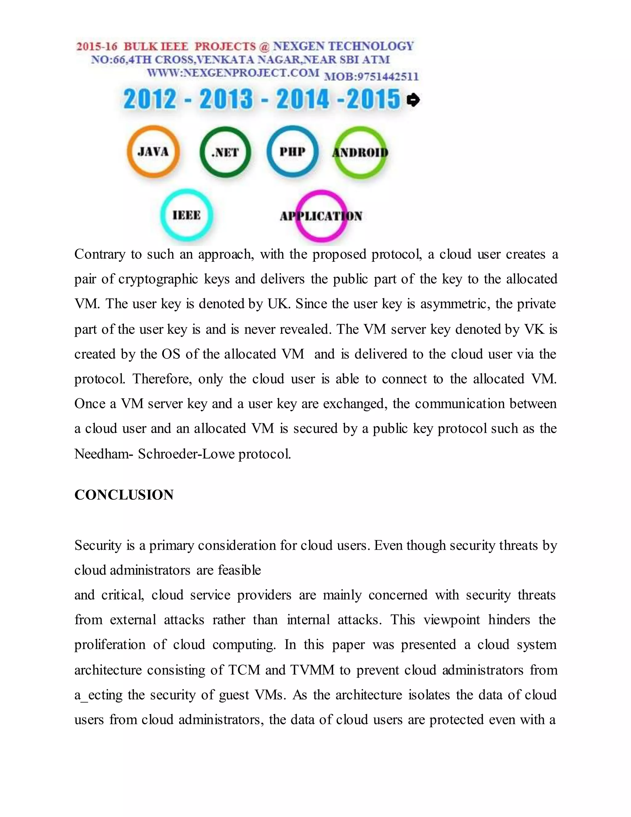 Contrary to such an approach, with the proposed protocol, a cloud user creates a
pair of cryptographic keys and delivers the public part of the key to the allocated
VM. The user key is denoted by UK. Since the user key is asymmetric, the private
part of the user key is and is never revealed. The VM server key denoted by VK is
created by the OS of the allocated VM and is delivered to the cloud user via the
protocol. Therefore, only the cloud user is able to connect to the allocated VM.
Once a VM server key and a user key are exchanged, the communication between
a cloud user and an allocated VM is secured by a public key protocol such as the
Needham- Schroeder-Lowe protocol.
CONCLUSION
Security is a primary consideration for cloud users. Even though security threats by
cloud administrators are feasible
and critical, cloud service providers are mainly concerned with security threats
from external attacks rather than internal attacks. This viewpoint hinders the
proliferation of cloud computing. In this paper was presented a cloud system
architecture consisting of TCM and TVMM to prevent cloud administrators from
a_ecting the security of guest VMs. As the architecture isolates the data of cloud
users from cloud administrators, the data of cloud users are protected even with a
 