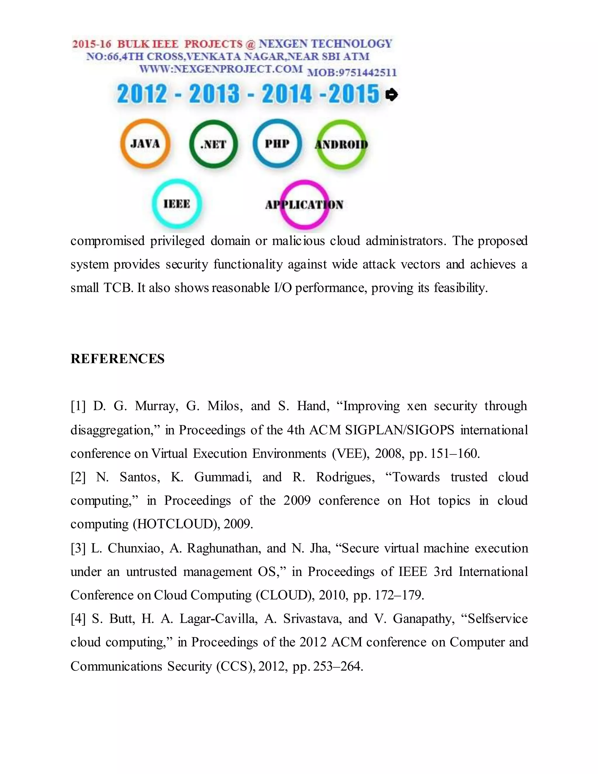 compromised privileged domain or malicious cloud administrators. The proposed
system provides security functionality against wide attack vectors and achieves a
small TCB. It also shows reasonable I/O performance, proving its feasibility.
REFERENCES
[1] D. G. Murray, G. Milos, and S. Hand, “Improving xen security through
disaggregation,” in Proceedings of the 4th ACM SIGPLAN/SIGOPS international
conference on Virtual Execution Environments (VEE), 2008, pp. 151–160.
[2] N. Santos, K. Gummadi, and R. Rodrigues, “Towards trusted cloud
computing,” in Proceedings of the 2009 conference on Hot topics in cloud
computing (HOTCLOUD), 2009.
[3] L. Chunxiao, A. Raghunathan, and N. Jha, “Secure virtual machine execution
under an untrusted management OS,” in Proceedings of IEEE 3rd International
Conference on Cloud Computing (CLOUD), 2010, pp. 172–179.
[4] S. Butt, H. A. Lagar-Cavilla, A. Srivastava, and V. Ganapathy, “Selfservice
cloud computing,” in Proceedings of the 2012 ACM conference on Computer and
Communications Security (CCS), 2012, pp. 253–264.
 